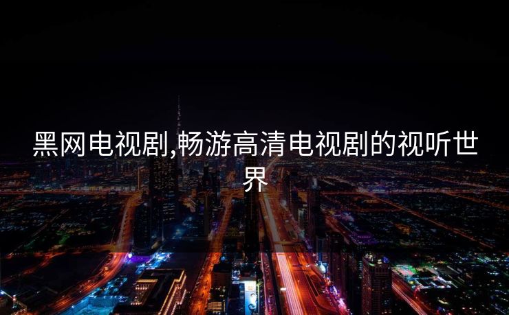 黑网电视剧,畅游高清电视剧的视听世界 黑网电视剧,畅游高清电视剧的视听世界