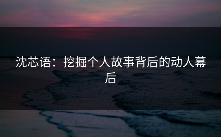 沈芯语:挖掘个人故事背后的动人幕后 沈芯语:挖掘个人故事背后的动人幕后