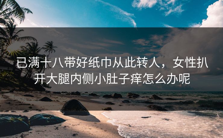 已满十八带好纸巾从此转人,女性扒开大腿内侧小肚子痒怎么办呢 已满十八带好纸巾从此转人,女性扒开大腿内侧小肚子痒怎么办呢