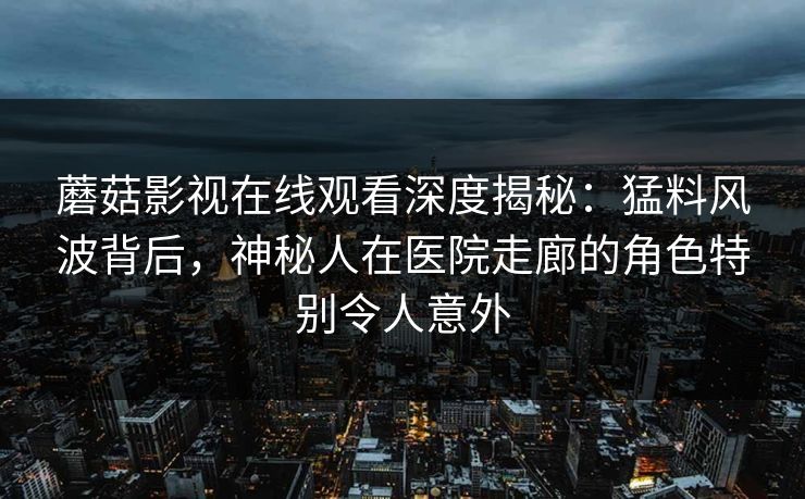 蘑菇影视在线观看深度揭秘:猛料风波背后,神秘人在医院走廊的角色特别令人意外 蘑菇影视在线观看深度揭秘:猛料风波背后,神秘人在医院走廊的角色特别令人意外