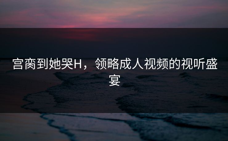 宫脔到她哭H，领略成人视频的视听盛宴
