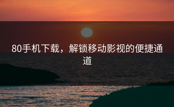 80手机下载，解锁移动影视的便捷通道