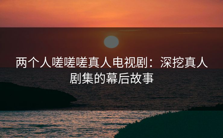 两个人嗟嗟嗟真人电视剧：深挖真人剧集的幕后故事