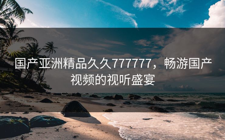 国产亚洲精品久久777777，畅游国产视频的视听盛宴