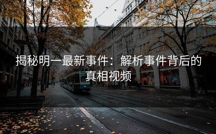 揭秘明一最新事件：解析事件背后的真相视频