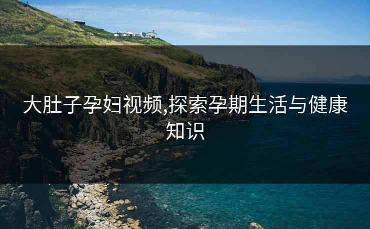 大肚子孕妇视频,探索孕期生活与健康知识