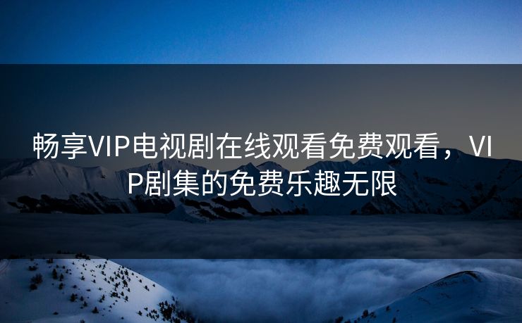 畅享VIP电视剧在线观看免费观看，VIP剧集的免费乐趣无限