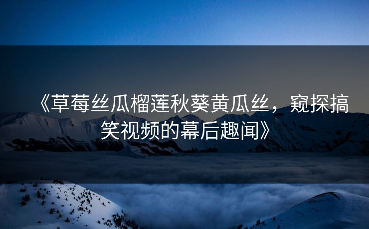 《草莓丝瓜榴莲秋葵黄瓜丝，窥探搞笑视频的幕后趣闻》