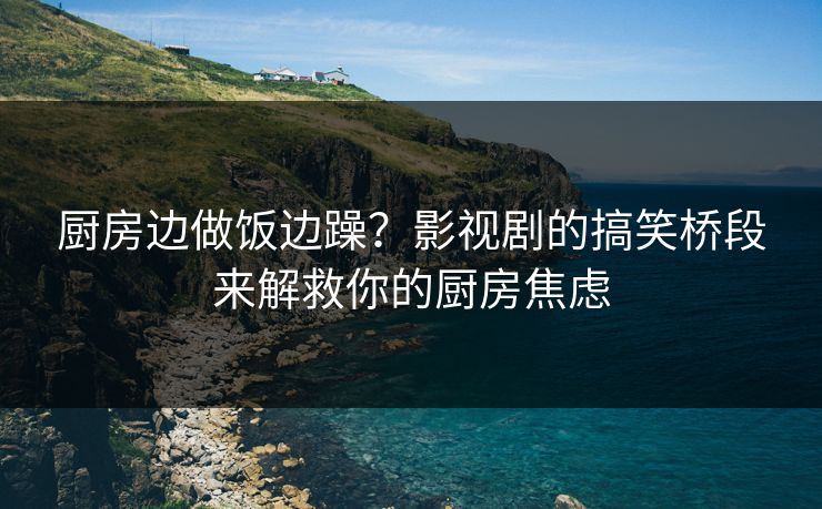 厨房边做饭边躁？影视剧的搞笑桥段来解救你的厨房焦虑