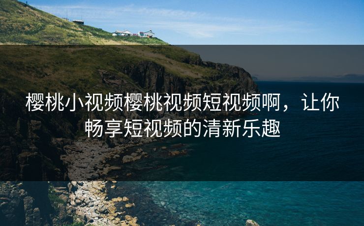 樱桃小视频樱桃视频短视频啊，让你畅享短视频的清新乐趣