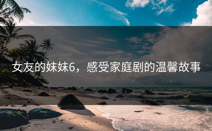 女友的妺妺6,感受家庭剧的温馨故事 女友的妺妺6,感受家庭剧的温馨故事