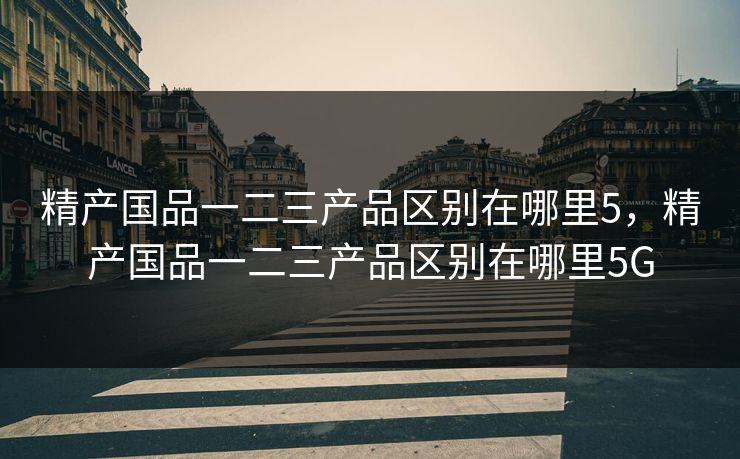 精产国品一二三产品区别在哪里5,精产国品一二三产品区别在哪里5G 精产国品一二三产品区别在哪里5,精产国品一二三产品区别在哪里5G