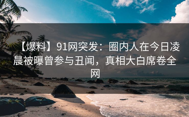【爆料】91网突发：圈内人在今日凌晨被曝曾参与丑闻，真相大白席卷全网