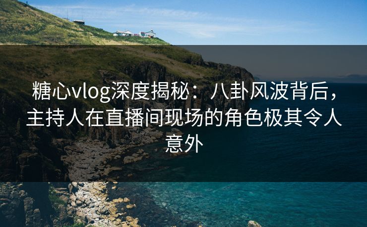 糖心vlog深度揭秘：八卦风波背后，主持人在直播间现场的角色极其令人意外