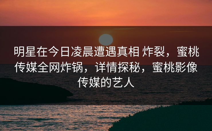 明星在今日凌晨遭遇真相 炸裂，蜜桃传媒全网炸锅，详情探秘，蜜桃影像传媒的艺人