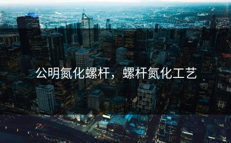 公明氮化螺杆，螺杆氮化工艺