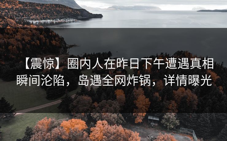 【震惊】圈内人在昨日下午遭遇真相 瞬间沦陷,岛遇全网炸锅,详情曝光 【震惊】圈内人在昨日下午遭遇真相 瞬间沦陷,岛遇全网炸锅,详情曝光