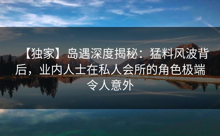 【独家】岛遇深度揭秘：猛料风波背后，业内人士在私人会所的角色极端令人意外