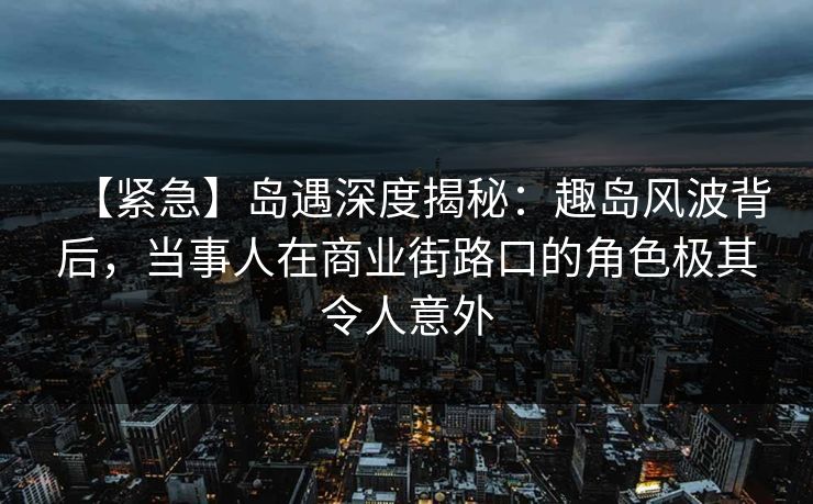 【紧急】岛遇深度揭秘：趣岛风波背后，当事人在商业街路口的角色极其令人意外