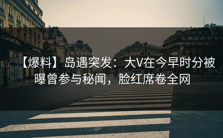 【爆料】岛遇突发：大V在今早时分被曝曾参与秘闻，脸红席卷全网