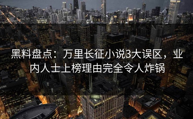 黑料盘点：万里长征小说3大误区，业内人士上榜理由完全令人炸锅