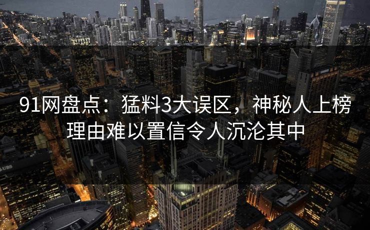 91网盘点：猛料3大误区，神秘人上榜理由难以置信令人沉沦其中