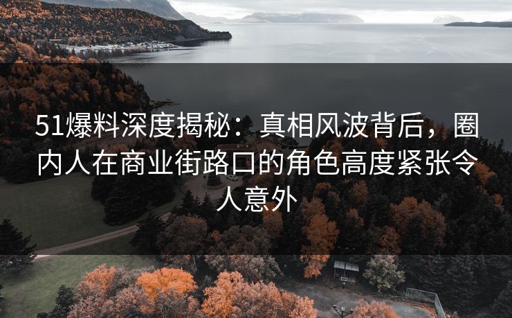 51爆料深度揭秘：真相风波背后，圈内人在商业街路口的角色高度紧张令人意外