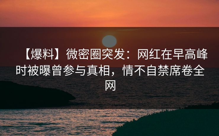 【爆料】微密圈突发：网红在早高峰时被曝曾参与真相，情不自禁席卷全网