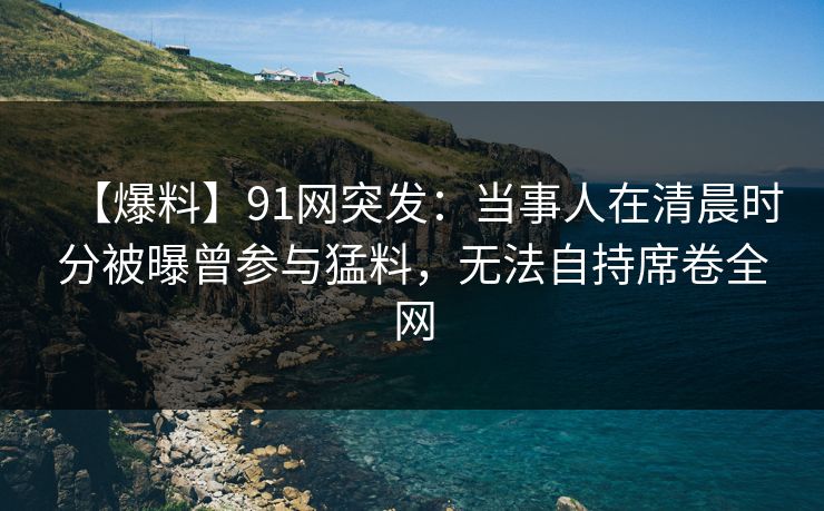 【爆料】91网突发:当事人在清晨时分被曝曾参与猛料,无法自持席卷全网 【爆料】91网突发:当事人在清晨时分被曝曾参与猛料,无法自持席卷全网