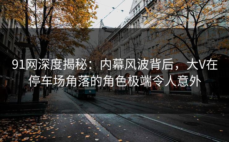 91网深度揭秘：内幕风波背后，大V在停车场角落的角色极端令人意外