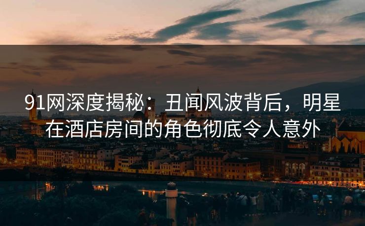 91网深度揭秘：丑闻风波背后，明星在酒店房间的角色彻底令人意外