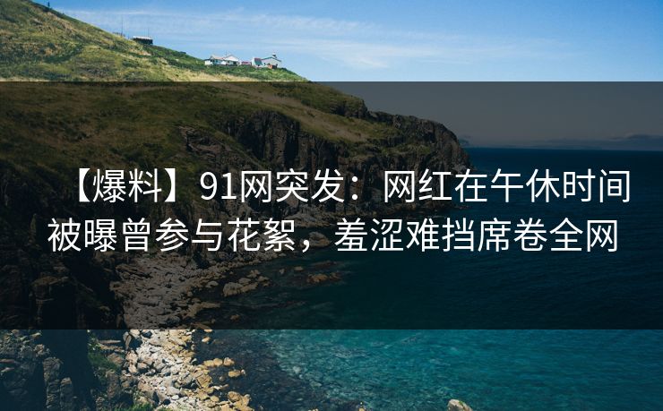 【爆料】91网突发：网红在午休时间被曝曾参与花絮，羞涩难挡席卷全网