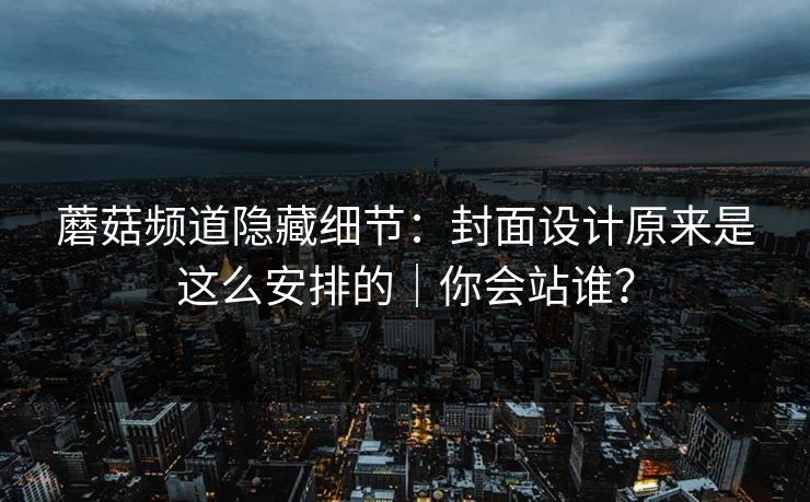 蘑菇频道隐藏细节：封面设计原来是这么安排的｜你会站谁？