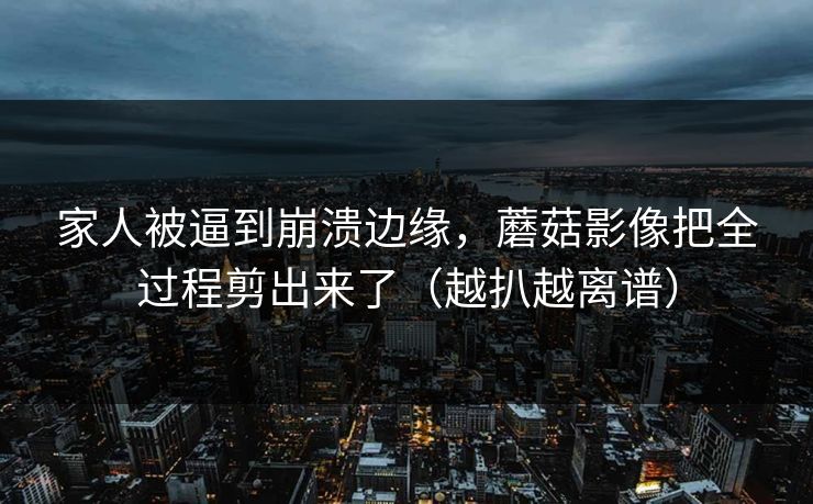 家人被逼到崩溃边缘，蘑菇影像把全过程剪出来了（越扒越离谱）