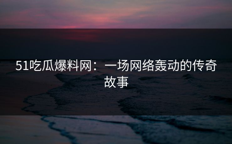 51吃瓜爆料网：一场网络轰动的传奇故事