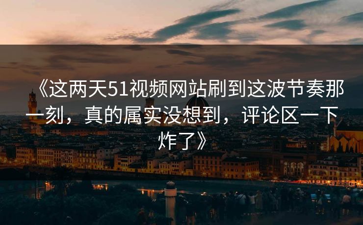 《这两天51视频网站刷到这波节奏那一刻，真的属实没想到，评论区一下炸了》